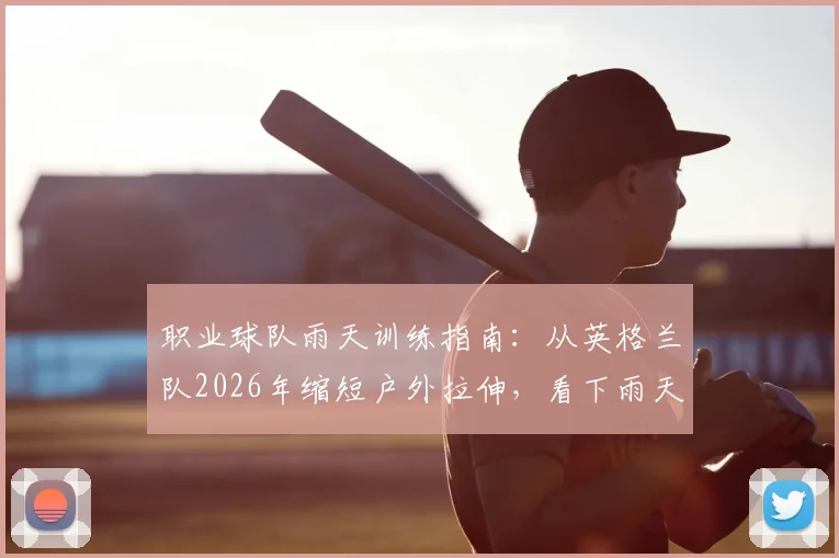 职业球队雨天训练指南：从英格兰队2026年缩短户外拉伸，看下雨天热身活动与训练计划调整方案