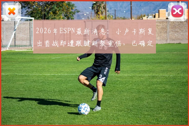 2026年ESPN最新消息:小卢卡斯复出首战即遭跟腱断裂重伤,已确定手术并赛季报销