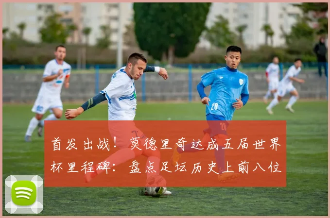 首发出战！莫德里奇达成五届世界杯里程碑：盘点足坛历史上前八位传奇与2026展望