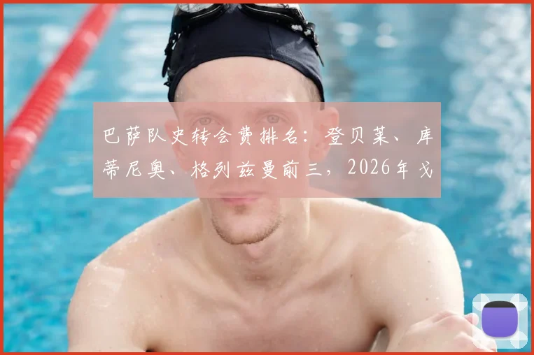 巴萨队史转会费排名:登贝莱、库蒂尼奥、格列兹曼前三,2026年戈登位列第七位引援一览