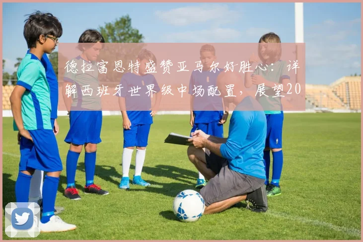 德拉富恩特盛赞亚马尔好胜心:详解西班牙世界级中场配置,展望2026世界杯竞争力