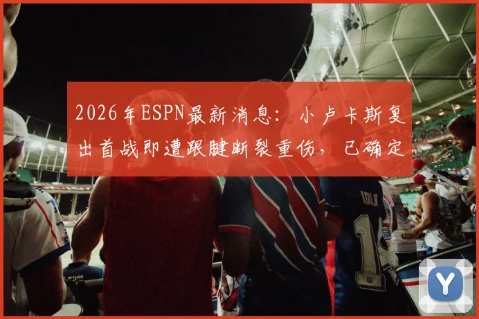 2026年ESPN最新消息：小卢卡斯复出首战即遭跟腱断裂重伤，已确定手术并赛季报销