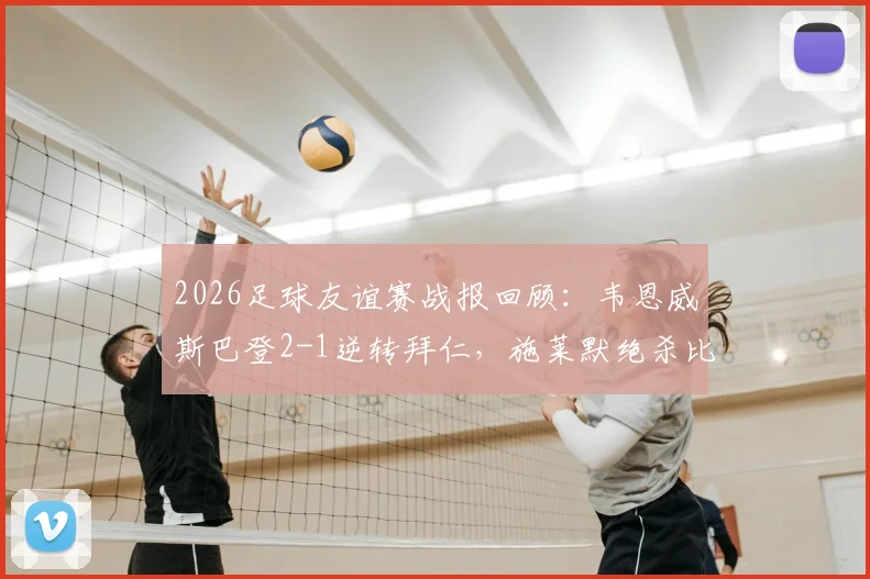 2026足球友谊赛战报回顾：韦恩威斯巴登2-1逆转拜仁，施莱默绝杀比朔夫破门难救主，附比赛全程解析与阵容点评