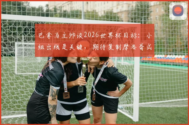 巴拿马主帅谈2026世界杯目标:小组出线是关键,期待复制摩洛哥式奇迹