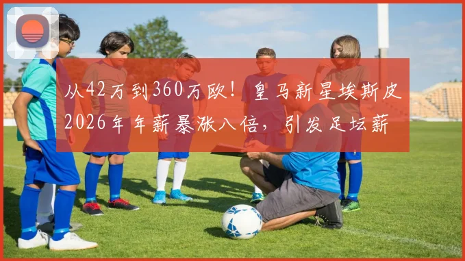从42万到360万欧!皇马新星埃斯皮2026年年薪暴涨八倍,引发足坛薪资结构热议