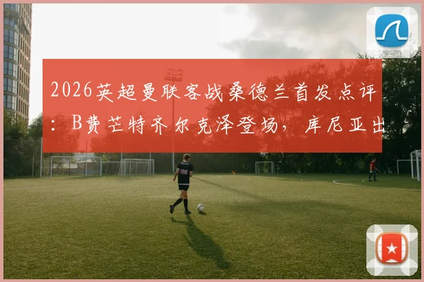 2026英超曼联客战桑德兰首发点评：B费芒特齐尔克泽登场，库尼亚出战战术解析