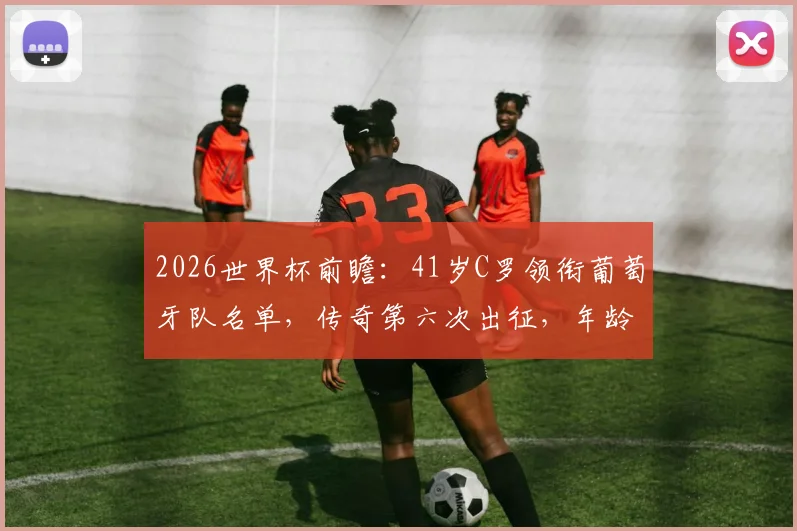 2026世界杯前瞻：41岁C罗领衔葡萄牙队名单，传奇第六次出征，年龄与纪录双重挑战解析，附阵容预测与关键看点