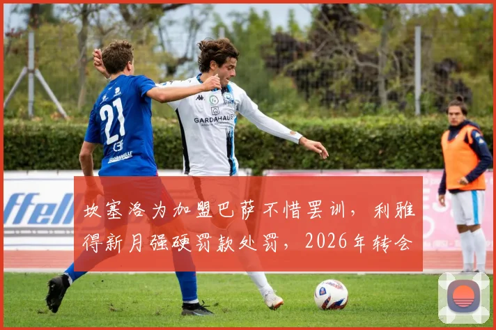 坎塞洛为加盟巴萨不惜罢训，利雅得新月强硬罚款处罚，2026年转会闹剧如何收场？球员罢训后果深度剖析