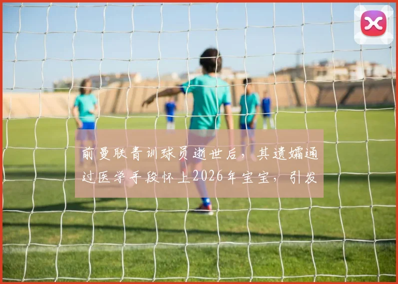 前曼联青训球员逝世后，其遗孀通过医学手段怀上2026年宝宝，引发体育圈与伦理热议